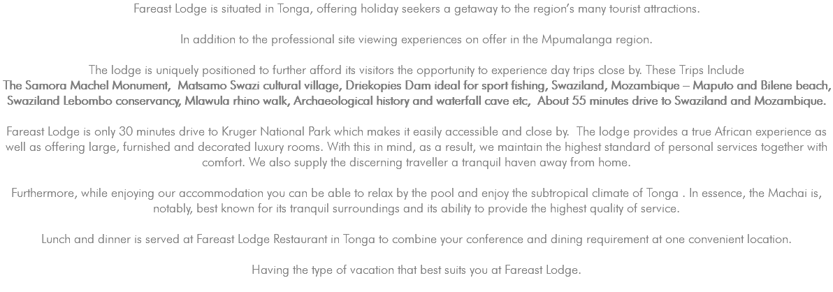 Fareast Lodge is situated in Tonga, offering holiday seekers a getaway to the region’s many tourist attractions. In addition to the professional site viewing experiences on offer in the Mpumalanga region. The lodge is uniquely positioned to further afford its visitors the opportunity to experience day trips close by. These Trips Include The Samora Machel Monument, Matsamo Swazi cultural village, Driekopies Dam ideal for sport fishing, Swaziland, Mozambique – Maputo and Bilene beach, Swaziland Lebombo conservancy, Mlawula rhino walk, Archaeological history and waterfall cave etc, About 55 minutes drive to Swaziland and Mozambique. Fareast Lodge is only 30 minutes drive to Kruger National Park which makes it easily accessible and close by. The lodge provides a true African experience as well as offering large, furnished and decorated luxury rooms. With this in mind, as a result, we maintain the highest standard of personal services together with comfort. We also supply the discerning traveller a tranquil haven away from home. Furthermore, while enjoying our accommodation you can be able to relax by the pool and enjoy the subtropical climate of Tonga . In essence, the Machai is, notably, best known for its tranquil surroundings and its ability to provide the highest quality of service. Lunch and dinner is served at Fareast Lodge Restaurant in Tonga to combine your conference and dining requirement at one convenient location. Having the type of vacation that best suits you at Fareast Lodge. 
