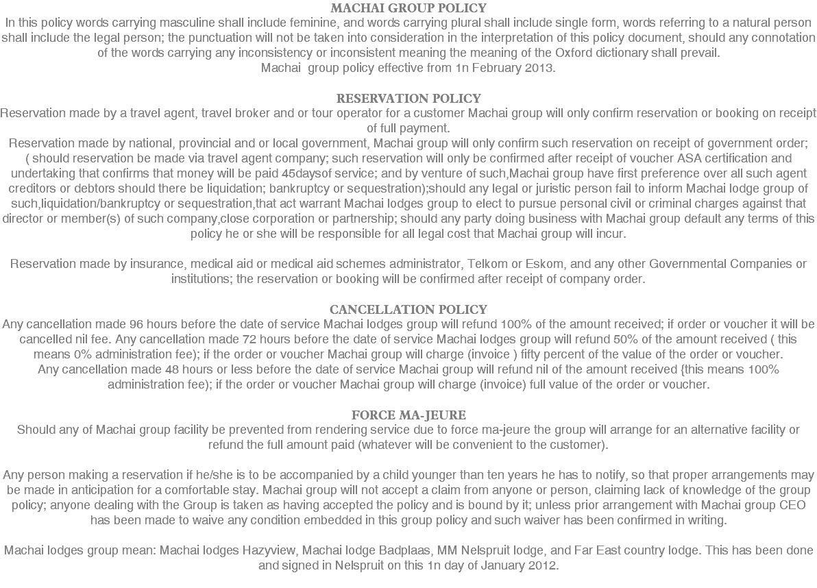 MACHAI GROUP POLICY ln this policy words carrying masculine shall include feminine, and words carrying plural shall include single form, words referring to a natural person shall include the legal person; the punctuation will not be taken into consideration in the interpretation of this policy document, should any connotation of the words carrying any inconsistency or inconsistent meaning the meaning of the Oxford dictionary shall prevail. Machai group policy effective from 1n February 2013. RESERVATION POLICY Reservation made by a travel agent, travel broker and or tour operator for a customer Machai group will only confirm reservation or booking on receipt of full payment. Reservation made by national, provincial and or local government, Machai group will only confirm such reservation on receipt of government order;( should reservation be made via travel agent company; such reservation will only be confirmed after receipt of voucher ASA certification and undertaking that confirms that money will be paid 45daysof service; and by venture of such,Machai group have first preference over all such agent creditors or debtors should there be liquidation; bankruptcy or sequestration);should any legal or juristic person fail to inform Machai lodge group of such,liquidation/bankruptcy or sequestration,that act warrant Machai lodges group to elect to pursue personal civil or criminal charges against that director or member(s) of such company,close corporation or partnership; should any party doing business with Machai group default any terms of this policy he or she will be responsible for all legal cost that Machai group will incur. Reservation made by insurance, medical aid or medical aid schemes administrator, Telkom or Eskom, and any other Governmental Companies or institutions; the reservation or booking will be confirmed after receipt of company order. CANCELLATION POLICY Any cancellation made 96 hours before the date of service Machai lodges group will refund 100% of the amount received; if order or voucher it will be cancelled nil fee. Any cancellation made 72 hours before the date of service Machai lodges group will refund 50% of the amount received ( this means 0% administration fee); if the order or voucher Machai group will charge (invoice ) fifty percent of the value of the order or voucher. Any cancellation made 48 hours or less before the date of service Machai group will refund nil of the amount received {this means 100% administration fee); if the order or voucher Machai group will charge (invoice) full value of the order or voucher. FORCE MA-JEURE Should any of Machai group facility be prevented from rendering service due to force ma-jeure the group will arrange for an alternative facility or refund the full amount paid (whatever will be convenient to the customer). Any person making a reservation if he/she is to be accompanied by a child younger than ten years he has to notify, so that proper arrangements may be made in anticipation for a comfortable stay. Machai group will not accept a claim from anyone or person, claiming lack of knowledge of the group policy; anyone dealing with the Group is taken as having accepted the policy and is bound by it; unless prior arrangement with Machai group CEO has been made to waive any condition embedded in this group policy and such waiver has been confirmed in writing. Machai lodges group mean: Machai lodges Hazyview, Machai lodge Badplaas, MM Nelspruit lodge, and Far East country lodge. This has been done and signed in Nelspruit on this 1n day of January 2012. 
